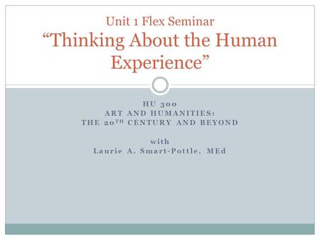HU 300 ART AND HUMANITIES: THE 20 TH CENTURY AND BEYOND with Laurie A. Smart-Pottle, MEd Unit 1 Flex Seminar “Thinking About the Human Experience”