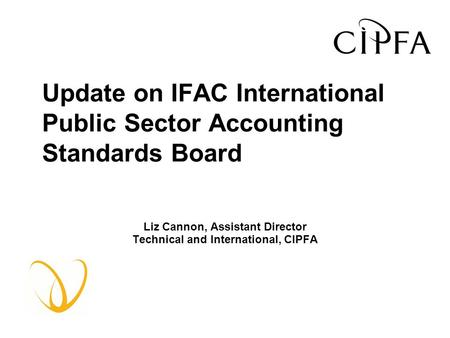 Update on IFAC International Public Sector Accounting Standards Board Liz Cannon, Assistant Director Technical and International, CIPFA.
