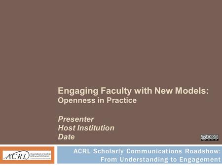 Engaging Faculty with New Models: Openness in Practice Presenter Host Institution Date ACRL Scholarly Communications Roadshow: From Understanding to Engagement.