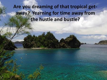 Are you dreaming of that tropical get- away? Yearning for time away from the hustle and bustle?