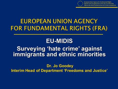 EUROPEAN UNION AGENCY FOR FUNDAMENTAL RIGHTS (FRA) EU-MIDIS Surveying ‘hate crime’ against immigrants and ethnic minorities Dr. Jo Goodey Interim Head.