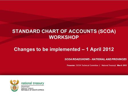 STANDARD CHART OF ACCOUNTS (SCOA) WORKSHOP Changes to be implemented – 1 April 2012 SCOA ROADSHOWS – NATIONAL AND PROVINCES Presenter: SCOA Technical Committee.