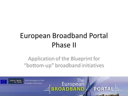 European Broadband Portal Phase II Application of the Blueprint for “bottom-up” broadband initiatives.