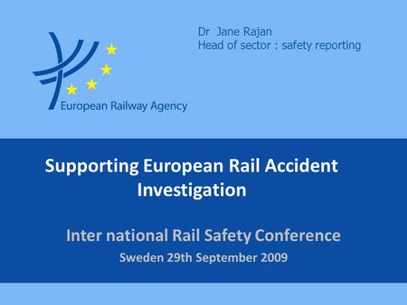 Supporting European Rail Accident Investigation Inter national Rail Safety Conference Sweden 29th September 2009 Dr Jane Rajan Head of sector : safety.