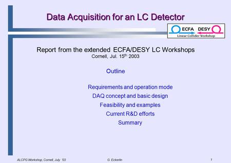 ALCPG Workshop, Cornell, July '03 1 G. Eckerlin Data Acquisition for an LC Detector Report from the extended ECFA/DESY LC Workshops Cornell, Jul. 15 th.