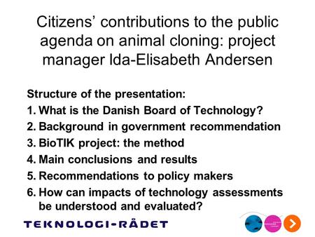 Citizens’ contributions to the public agenda on animal cloning: project manager Ida-Elisabeth Andersen Structure of the presentation: 1.What is the Danish.