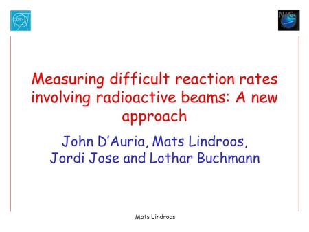 Mats Lindroos Measuring difficult reaction rates involving radioactive beams: A new approach John D’Auria, Mats Lindroos, Jordi Jose and Lothar Buchmann.