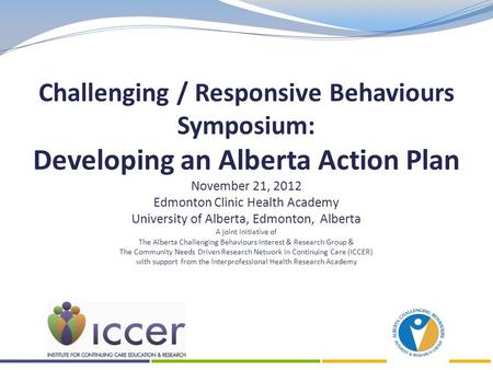 Challenging / Responsive Behaviours Symposium: Developing an Alberta Action Plan November 21, 2012 Edmonton Clinic Health Academy University of Alberta,