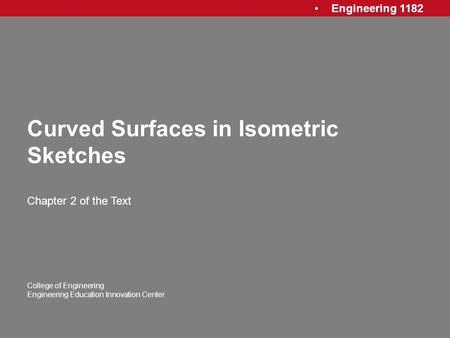 Engineering 1182 College of Engineering Engineering Education Innovation Center Curved Surfaces in Isometric Sketches Chapter 2 of the Text.