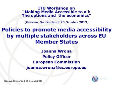 Geneva, Switzerland, 25 October 2013 Policies to promote media accessibility by multiple stakeholders across EU Member States Joanna Wrona Policy Officer.