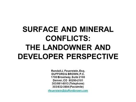 SURFACE AND MINERAL CONFLICTS: THE LANDOWNER AND DEVELOPER PERSPECTIVE Randall J. Feuerstein, Esq. DUFFORD & BROWN, P.C. 1700 Broadway, Suite 2100 Denver,