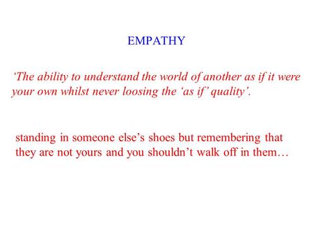 EMPATHY ‘The ability to understand the world of another as if it were your own whilst never loosing the ‘as if’ quality’. standing in someone else’s shoes.