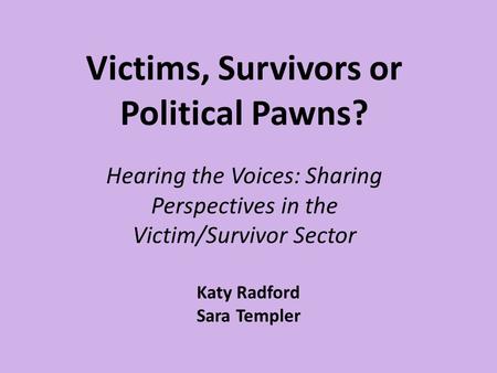 Victims, Survivors or Political Pawns? Hearing the Voices: Sharing Perspectives in the Victim/Survivor Sector Katy Radford Sara Templer.
