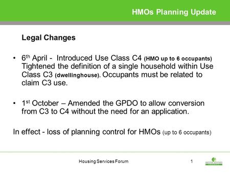 Housing Services Forum1 HMOs Planning Update Legal Changes 6 th April - Introduced Use Class C4 (HMO up to 6 occupants) Tightened the definition of a single.