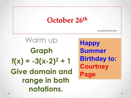 October 26 th copyright2009merrydavidson Warm up Graph f(x) = -3(x-2) 2 + 1 Give domain and range in both notations. Happy Summer Birthday to: Courtney.