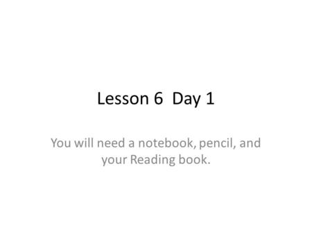 Lesson 6 Day 1 You will need a notebook, pencil, and your Reading book.