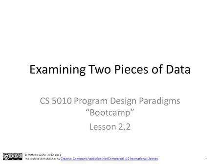 Examining Two Pieces of Data CS 5010 Program Design Paradigms “Bootcamp” Lesson 2.2 1 © Mitchell Wand, 2012-2014 This work is licensed under a Creative.