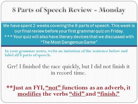 In your grammar notes, write an imitation of the sentence below and label all 8 parts of speech. Grr! I finished the race quickly, but I did not finish.