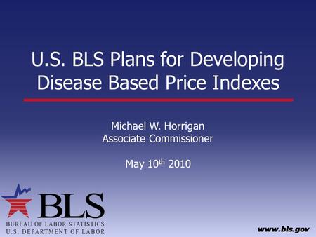U.S. BLS Plans for Developing Disease Based Price Indexes Michael W. Horrigan Associate Commissioner May 10 th 2010.
