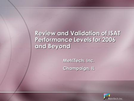Review and Validation of ISAT Performance Levels for 2006 and Beyond MetriTech, Inc. Champaign, IL MetriTech, Inc. Champaign, IL.