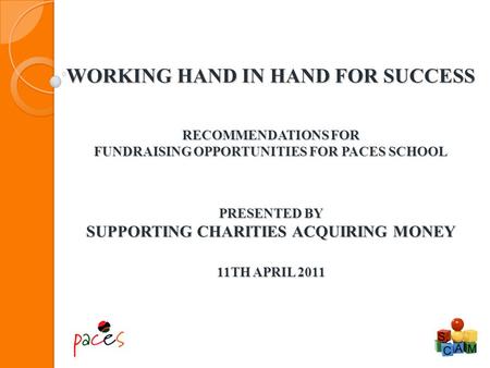 WORKING HAND IN HAND FOR SUCCESS RECOMMENDATIONS FOR FUNDRAISING OPPORTUNITIES FOR PACES SCHOOL PRESENTED BY SUPPORTING CHARITIES ACQUIRING MONEY 11TH.