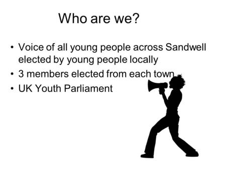 Who are we? Voice of all young people across Sandwell elected by young people locally 3 members elected from each town UK Youth Parliament.