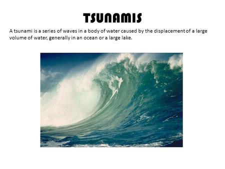 TSUNAMIS A tsunami is a series of waves in a body of water caused by the displacement of a large volume of water, generally in an ocean or a large lake.