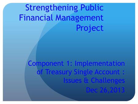 Strengthening Public Financial Management Project Component 1: Implementation of Treasury Single Account : Issues & Challenges Dec 26,2013.
