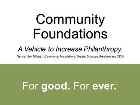 For good. For ever. SM Community Foundations A Vehicle to Increase Philanthropy. Nancy Van Milligen (Community Foundation of Greater Dubuque, President.