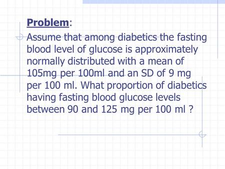 Problem: Assume that among diabetics the fasting blood level of glucose is approximately normally distributed with a mean of 105mg per 100ml and an SD.