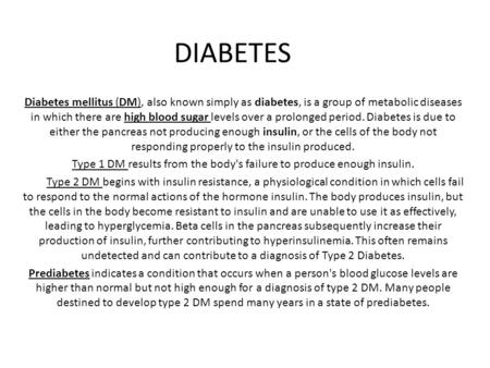 Diabetes mellitus (DM), also known simply as diabetes, is a group of metabolic diseases in which there are high blood sugar levels over a prolonged period.