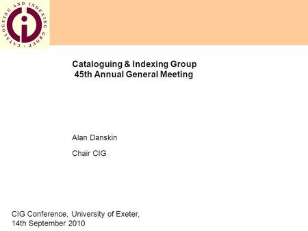 Cataloguing & Indexing Group 45th Annual General Meeting Alan Danskin Chair CIG CIG Conference, University of Exeter, 14th September 2010.