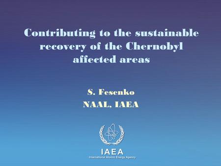 IAEA International Atomic Energy Agency Contributing to the sustainable recovery of the Chernobyl affected areas S. Fesenko NAAL, IAEA.