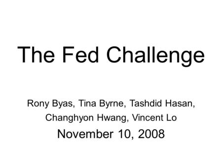 The Fed Challenge Rony Byas, Tina Byrne, Tashdid Hasan, Changhyon Hwang, Vincent Lo November 10, 2008.