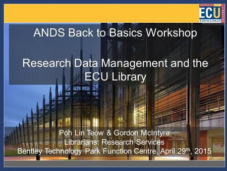 ANDS Back to Basics Workshop Research Data Management and the ECU Library Poh Lin Teow & Gordon McIntyre Librarians: Research Services Bentley Technology.