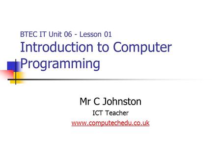 Mr C Johnston ICT Teacher www.computechedu.co.uk BTEC IT Unit 06 - Lesson 01 Introduction to Computer Programming.