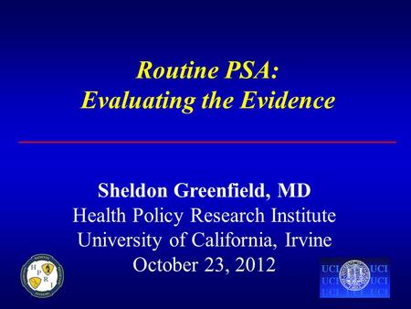 Routine PSA: Evaluating the Evidence Sheldon Greenfield, MD Health Policy Research Institute University of California, Irvine October 23, 2012.