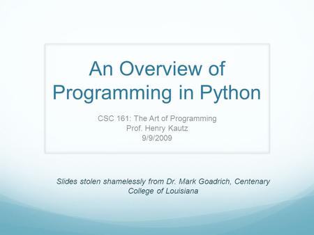 An Overview of Programming in Python CSC 161: The Art of Programming Prof. Henry Kautz 9/9/2009 Slides stolen shamelessly from Dr. Mark Goadrich, Centenary.