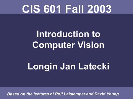 CIS 601 Fall 2003 Introduction to Computer Vision Longin Jan Latecki Based on the lectures of Rolf Lakaemper and David Young.