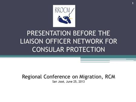 PRESENTATION BEFORE THE LIAISON OFFICER NETWORK FOR CONSULAR PROTECTION Regional Conference on Migration, RCM San José, June 25, 2013 1.