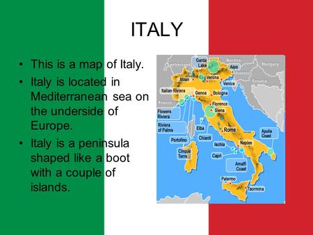 ITALY This is a map of Italy. Italy is located in Mediterranean sea on the underside of Europe. Italy is a peninsula shaped like a boot with a couple of.
