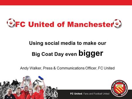 FC United of Manchester Using social media to make our Big Coat Day even bigger Andy Walker, Press & Communications Officer, FC United.