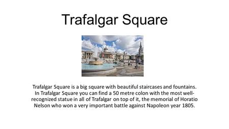 Trafalgar Square Trafalgar Square is a big square with beautiful staircases and fountains. In Trafalgar Square you can find a 50 metre colon with the.