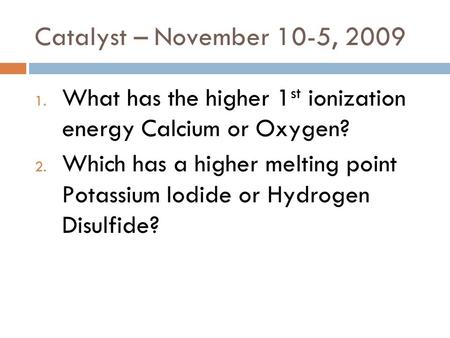 Catalyst – November 10-5, 2009 1. What has the higher 1 st ionization energy Calcium or Oxygen? 2. Which has a higher melting point Potassium Iodide or.