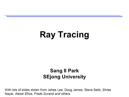 Ray Tracing Sang Il Park SEjong University With lots of slides stolen from Jehee Lee, Doug James, Steve Seitz, Shree Nayar, Alexei Efros, Fredo Durand.
