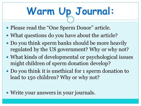 Warm Up Journal: Please read the “One Sperm Donor” article. What questions do you have about the article? Do you think sperm banks should be more heavily.