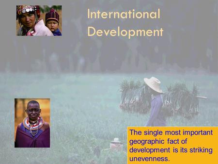 International Development The single most important geographic fact of development is its striking unevenness.