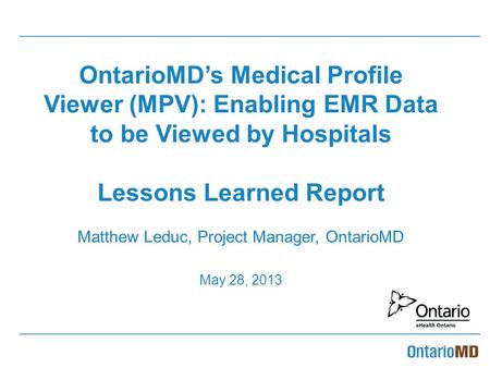 OntarioMD’s Medical Profile Viewer (MPV): Enabling EMR Data to be Viewed by Hospitals Lessons Learned Report Matthew Leduc, Project Manager, OntarioMD.