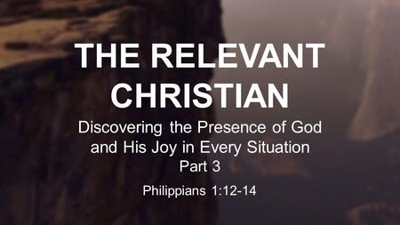 THE RELEVANT CHRISTIAN Discovering the Presence of God and His Joy in Every Situation Part 3 Philippians 1:12-14.