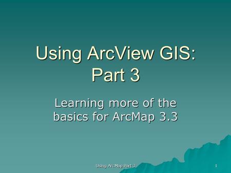 Using ArcView GIS: Part 3 Learning more of the basics for ArcMap 3.3 1 Using ArcMap Part 3.